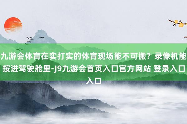 九游会体育在实打实的体育现场能不可搬？录像机能按进驾驶舱里-J9九游会首页入口官方网站 登录入口