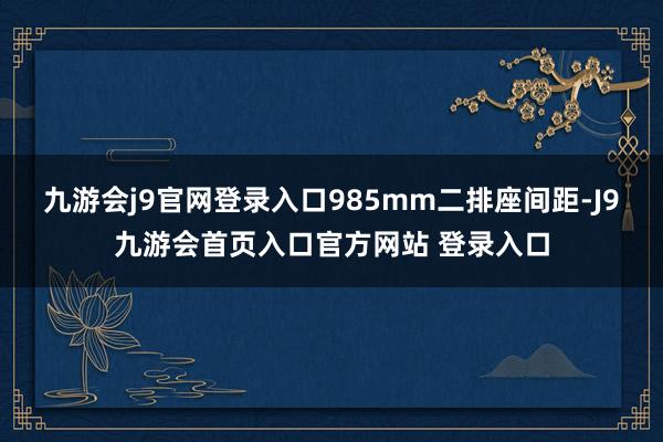 九游会j9官网登录入口985mm二排座间距-J9九游会首页入口官方网站 登录入口