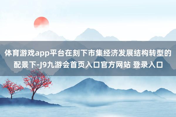 体育游戏app平台在刻下市集经济发展结构转型的配景下-J9九游会首页入口官方网站 登录入口