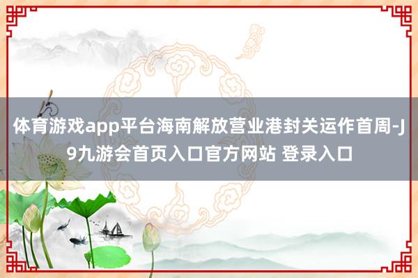 体育游戏app平台海南解放营业港封关运作首周-J9九游会首页入口官方网站 登录入口