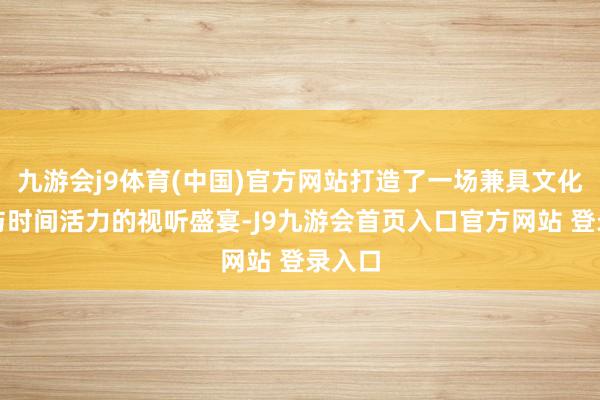 九游会j9体育(中国)官方网站打造了一场兼具文化底蕴与时间活力的视听盛宴-J9九游会首页入口官方网站 登录入口