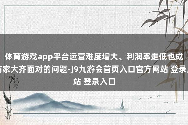 体育游戏app平台运营难度增大、利润率走低也成为商家大齐面对的问题-J9九游会首页入口官方网站 登录入口