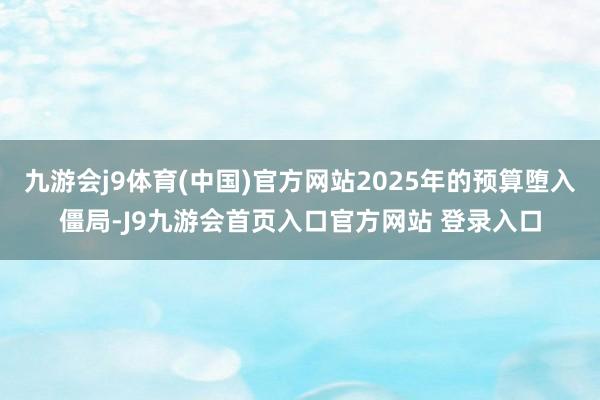 九游会j9体育(中国)官方网站2025年的预算堕入僵局-J9九游会首页入口官方网站 登录入口