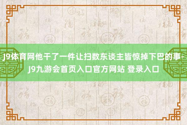 J9体育网他干了一件让扫数东谈主皆惊掉下巴的事-J9九游会首页入口官方网站 登录入口