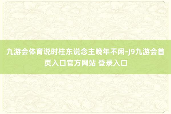 九游会体育说时柱东说念主晚年不闲-J9九游会首页入口官方网站 登录入口
