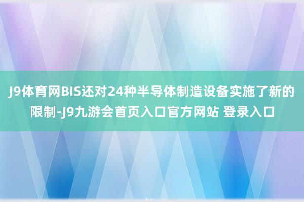 J9体育网BIS还对24种半导体制造设备实施了新的限制-J9九游会首页入口官方网站 登录入口