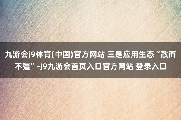 九游会j9体育(中国)官方网站 三是应用生态“散而不彊”-J9九游会首页入口官方网站 登录入口
