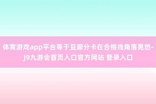 体育游戏app平台等于豆瓣分卡在合格线角落晃悠-J9九游会首页入口官方网站 登录入口