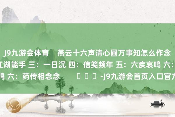J9九游会体育    燕云十六声清心圃万事知怎么作念 一：一念祯祥 二：江湖能手 三：一日沉 四：信笺频年 五：六疾哀鸣 六：药传相念念        			-J9九游会首页入口官方网站 登录入口
