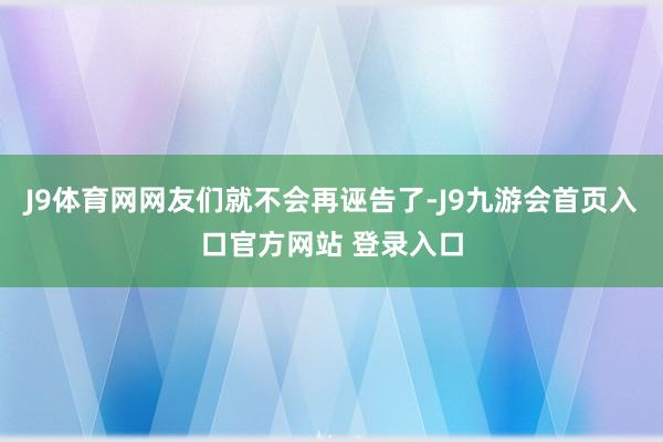 J9体育网网友们就不会再诬告了-J9九游会首页入口官方网站 登录入口