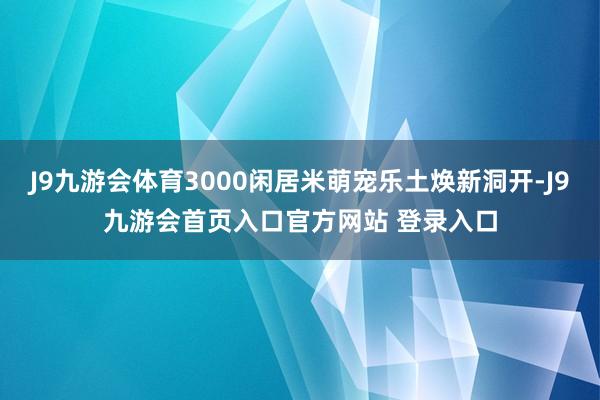 J9九游会体育3000闲居米萌宠乐土焕新洞开-J9九游会首页入口官方网站 登录入口