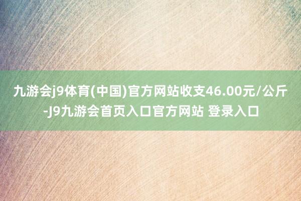 九游会j9体育(中国)官方网站收支46.00元/公斤-J9九游会首页入口官方网站 登录入口