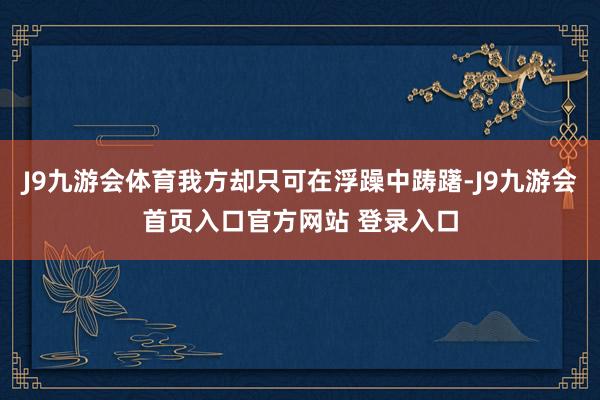 J9九游会体育我方却只可在浮躁中踌躇-J9九游会首页入口官方网站 登录入口