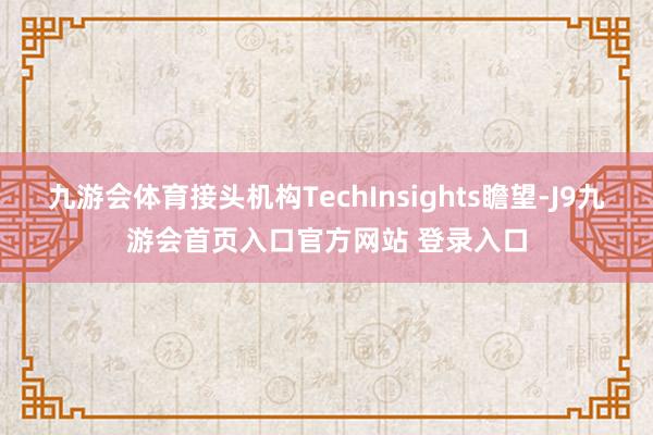 九游会体育接头机构TechInsights瞻望-J9九游会首页入口官方网站 登录入口