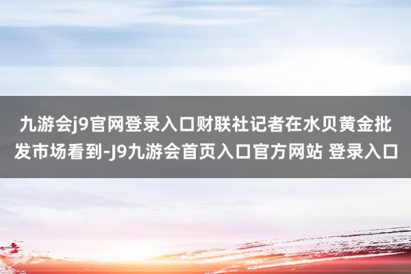 九游会j9官网登录入口 财联社记者在水贝黄金批发市场看到-J9九游会首页入口官方网站 登录入口