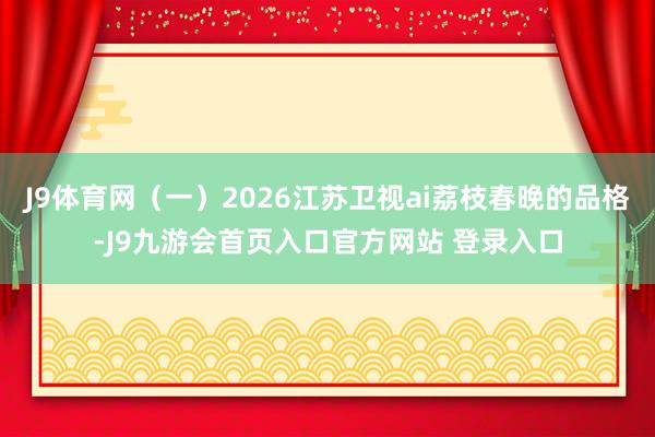 J9体育网(一)2026江苏卫视ai荔枝春晚的品格-J9九游会首页入口官方网站 登录入口