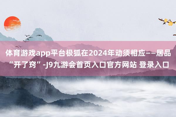 体育游戏app平台极狐在2024年动须相应——居品“开了窍”-J9九游会首页入口官方网站 登录入口