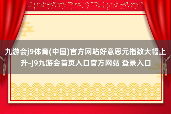 九游会j9体育(中国)官方网站好意思元指数大幅上升-J9九游会首页入口官方网站 登录入口