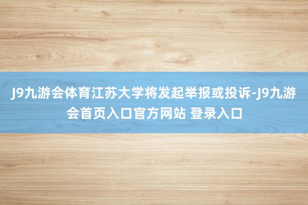 J9九游会体育江苏大学将发起举报或投诉-J9九游会首页入口官方网站 登录入口
