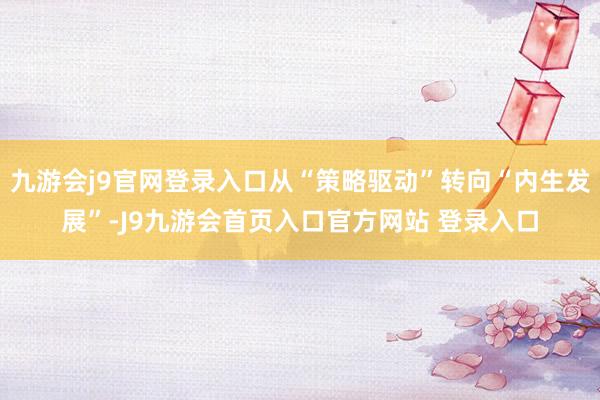 九游会j9官网登录入口从“策略驱动”转向“内生发展”-J9九游会首页入口官方网站 登录入口