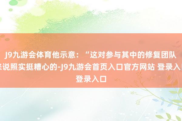 J9九游会体育他示意：“这对参与其中的修复团队来说照实挺糟心的-J9九游会首页入口官方网站 登录入口