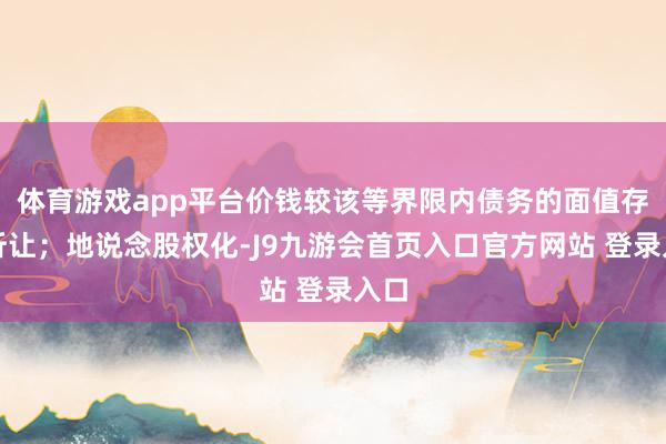 体育游戏app平台价钱较该等界限内债务的面值存在折让;地说念股权化-J9九游会首页入口官方网站 登录入口