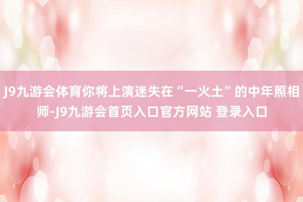 J9九游会体育你将上演迷失在“一火土”的中年照相师-J9九游会首页入口官方网站 登录入口