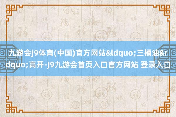 九游会j9体育(中国)官方网站&ldquo;三桶油&rdquo;高开-J9九游会首页入口官方网站 登录入口