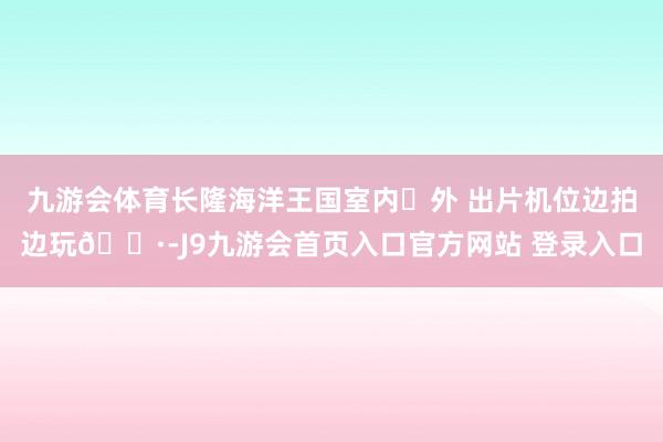 九游会体育长隆海洋王国室内➕外 出片机位边拍边玩📷-J9九游会首页入口官方网站 登录入口