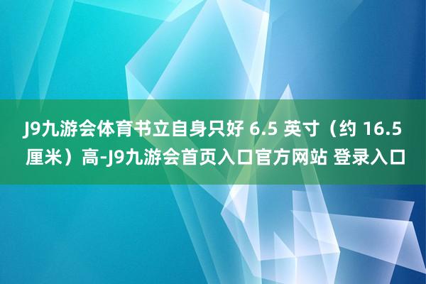J9九游会体育书立自身只好 6.5 英寸（约 16.5 厘米）高-J9九游会首页入口官方网站 登录入口