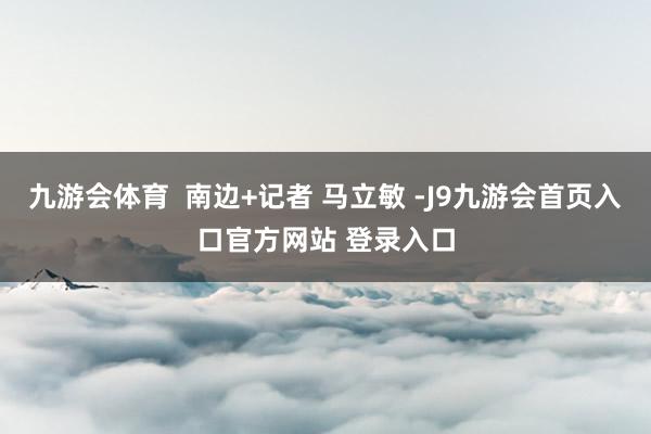 九游会体育  南边+记者 马立敏 -J9九游会首页入口官方网站 登录入口