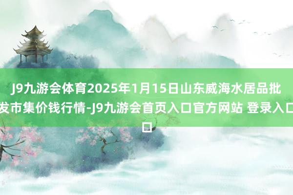 J9九游会体育2025年1月15日山东威海水居品批发市集价钱行情-J9九游会首页入口官方网站 登录入口