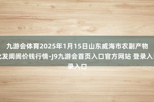 九游会体育2025年1月15日山东威海市农副产物批发阛阓价钱行情-J9九游会首页入口官方网站 登录入口