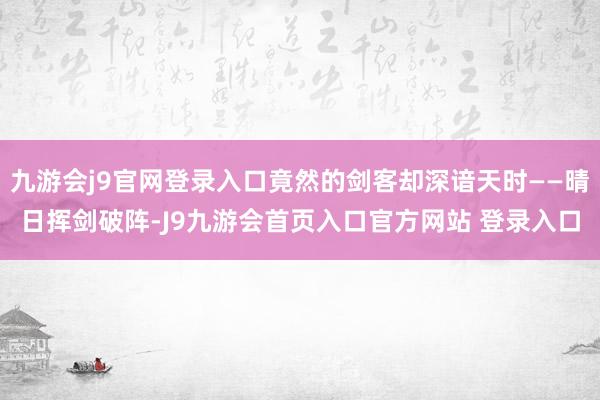 九游会j9官网登录入口竟然的剑客却深谙天时——晴日挥剑破阵-J9九游会首页入口官方网站 登录入口