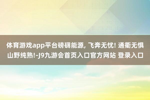 体育游戏app平台磅礴能源, 飞奔无忧! 通衢无惧山野纯熟!-J9九游会首页入口官方网站 登录入口