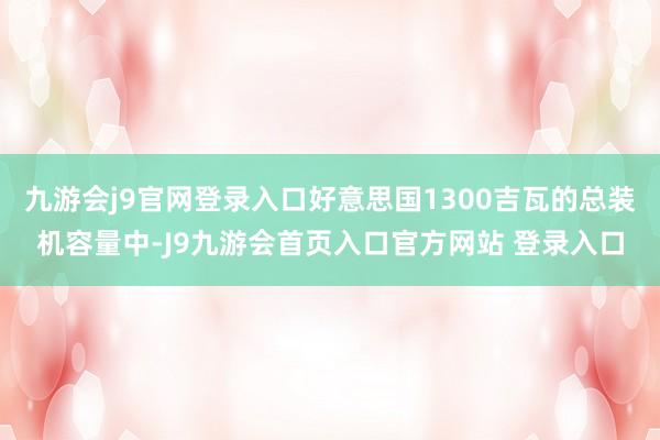 九游会j9官网登录入口好意思国1300吉瓦的总装机容量中-J9九游会首页入口官方网站 登录入口