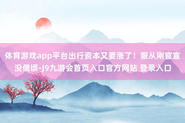 体育游戏app平台出行资本又要涨了！服从刚官宣没俄顷-J9九游会首页入口官方网站 登录入口