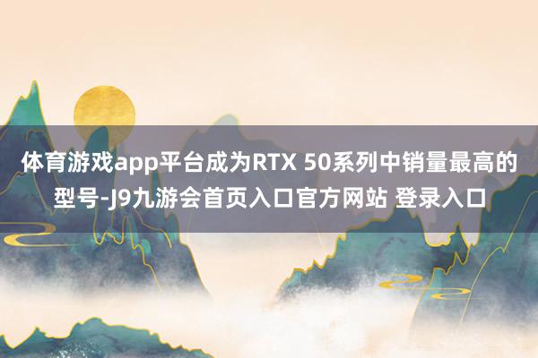 体育游戏app平台成为RTX 50系列中销量最高的型号-J9九游会首页入口官方网站 登录入口