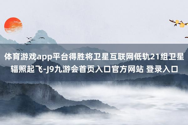 体育游戏app平台得胜将卫星互联网低轨21组卫星辐照起飞-J9九游会首页入口官方网站 登录入口