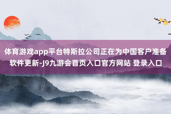 体育游戏app平台特斯拉公司正在为中国客户准备软件更新-J9九游会首页入口官方网站 登录入口