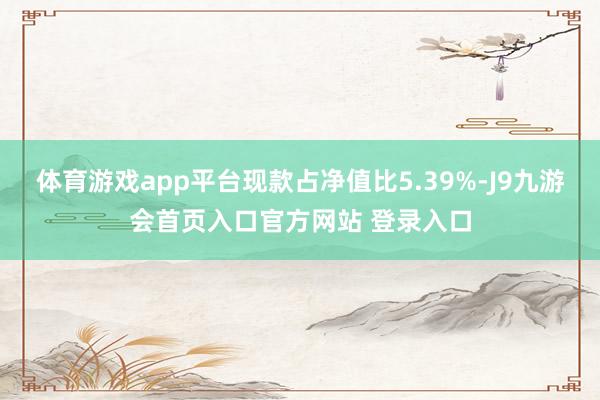 体育游戏app平台现款占净值比5.39%-J9九游会首页入口官方网站 登录入口