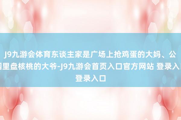 J9九游会体育东谈主家是广场上抢鸡蛋的大妈、公园里盘核桃的大爷-J9九游会首页入口官方网站 登录入口