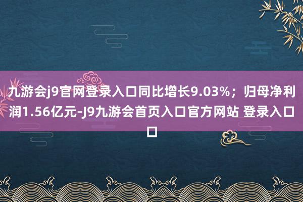 九游会j9官网登录入口同比增长9.03%；归母净利润1.56亿元-J9九游会首页入口官方网站 登录入口