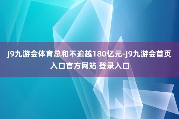 J9九游会体育总和不逾越180亿元-J9九游会首页入口官方网站 登录入口