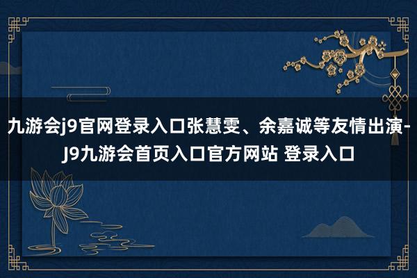 九游会j9官网登录入口张慧雯、余嘉诚等友情出演-J9九游会首页入口官方网站 登录入口