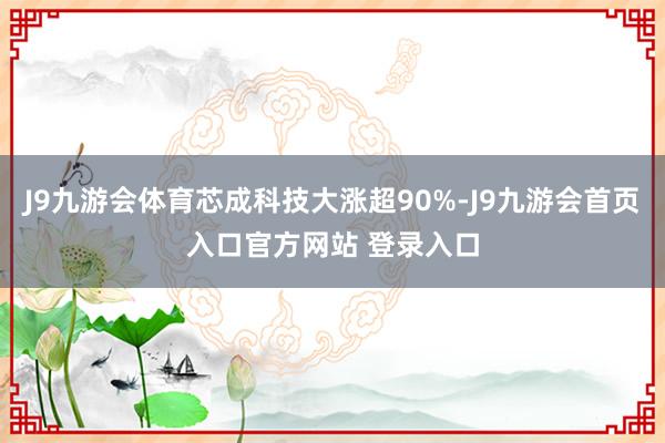 J9九游会体育芯成科技大涨超90%-J9九游会首页入口官方网站 登录入口