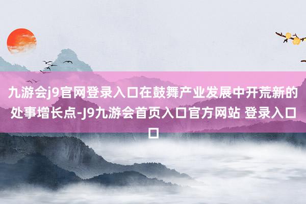 九游会j9官网登录入口在鼓舞产业发展中开荒新的处事增长点-J9九游会首页入口官方网站 登录入口