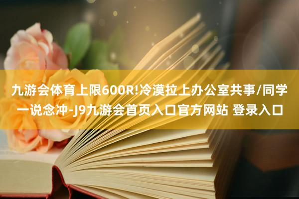 九游会体育上限600R!冷漠拉上办公室共事/同学一说念冲-J9九游会首页入口官方网站 登录入口