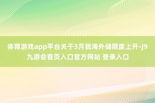 体育游戏app平台关于3月我海外储限度上升-J9九游会首页入口官方网站 登录入口