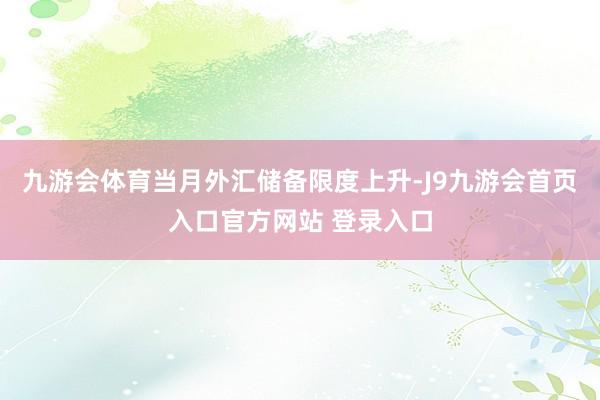 九游会体育当月外汇储备限度上升-J9九游会首页入口官方网站 登录入口